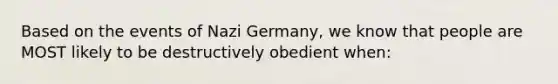 Based on the events of Nazi Germany, we know that people are MOST likely to be destructively obedient when: