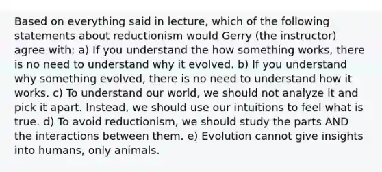 Based on everything said in lecture, which of the following statements about reductionism would Gerry (the instructor) agree with: a) If you understand the how something works, there is no need to understand why it evolved. b) If you understand why something evolved, there is no need to understand how it works. c) To understand our world, we should not analyze it and pick it apart. Instead, we should use our intuitions to feel what is true. d) To avoid reductionism, we should study the parts AND the interactions between them. e) Evolution cannot give insights into humans, only animals.