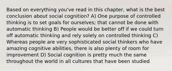 Based on everything you've read in this chapter, what is the best conclusion about social cognition? A) One purpose of controlled thinking is to set goals for ourselves; that cannot be done with automatic thinking B) People would be better off if we could turn off automatic thinking and rely solely on controlled thinking C) Whereas people are very sophisticated social thinkers who have amazing cognitive abilities, there is also plenty of room for improvement D) Social cognition is pretty much the same throughout the world in all cultures that have been studied