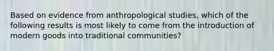 Based on evidence from anthropological studies, which of the following results is most likely to come from the introduction of modern goods into traditional communities?