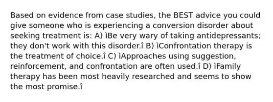 Based on evidence from case studies, the BEST advice you could give someone who is experiencing a conversion disorder about seeking treatment is: A) ìBe very wary of taking antidepressants; they don't work with this disorder.î B) ìConfrontation therapy is the treatment of choice.î C) ìApproaches using suggestion, reinforcement, and confrontation are often used.î D) ìFamily therapy has been most heavily researched and seems to show the most promise.î