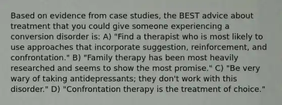 Based on evidence from case studies, the BEST advice about treatment that you could give someone experiencing a conversion disorder is: A) "Find a therapist who is most likely to use approaches that incorporate suggestion, reinforcement, and confrontation." B) "Family therapy has been most heavily researched and seems to show the most promise." C) "Be very wary of taking antidepressants; they don't work with this disorder." D) "Confrontation therapy is the treatment of choice."