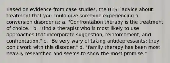 Based on evidence from case studies, the BEST advice about treatment that you could give someone experiencing a conversion disorder is: a. "Confrontation therapy is the treatment of choice." b. "Find a therapist who is most likely to use approaches that incorporate suggestion, reinforcement, and confrontation." c. "Be very wary of taking antidepressants; they don't work with this disorder." d. "Family therapy has been most heavily researched and seems to show the most promise."