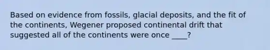 Based on evidence from fossils, glacial deposits, and the fit of the continents, Wegener proposed continental drift that suggested all of the continents were once ____?