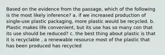 Based on the evidence from the passage, which of the following is the most likely inference? a. if we increased production of single-use plastic packaging, more plastic would be recycled. b. Plastic makes life convenient, but its use has so many con that its use should be reduced? c. the best thing about plastic is that it is recyclable , a renewable resource most of the plastic that has been produced has recycled