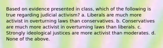 Based on evidence presented in class, which of the following is true regarding judicial activism? a. Liberals are much more activist in overturning laws than conservatives. b. Conservatives are much more activist in overturning laws than liberals. c. Strongly ideological justices are more activist than moderates. d. None of the above.