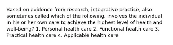 Based on evidence from research, integrative practice, also sometimes called which of the following, involves the individual in his or her own care to achieve the highest level of health and well-being? 1. Personal health care 2. Functional health care 3. Practical health care 4. Applicable health care