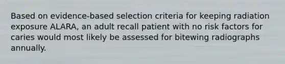 Based on evidence-based selection criteria for keeping radiation exposure ALARA, an adult recall patient with no risk factors for caries would most likely be assessed for bitewing radiographs annually.