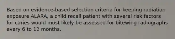 Based on evidence-based selection criteria for keeping radiation exposure ALARA, a child recall patient with several risk factors for caries would most likely be assessed for bitewing radiographs every 6 to 12 months.