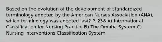 Based on the evolution of the development of standardized terminology adopted by the American Nurses Association (ANA), which terminology was adopted last? P. 238 A) International Classification for Nursing Practice B) The Omaha System C) Nursing Interventions Classification System