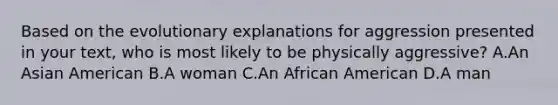 Based on the evolutionary explanations for aggression presented in your text, who is most likely to be physically aggressive? A.An Asian American B.A woman C.An African American D.A man