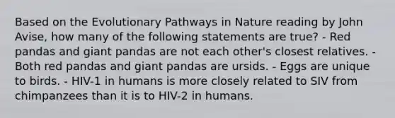 Based on the Evolutionary Pathways in Nature reading by John Avise, how many of the following statements are true? - Red pandas and giant pandas are not each other's closest relatives. - Both red pandas and giant pandas are ursids. - Eggs are unique to birds. - HIV-1 in humans is more closely related to SIV from chimpanzees than it is to HIV-2 in humans.