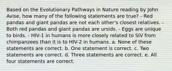 Based on the Evolutionary Pathways in Nature reading by John Avise, how many of the following statements are true? - Red pandas and giant pandas are not each other's closest relatives. - Both red pandas and giant pandas are ursids. - Eggs are unique to birds. - HIV-1 in humans is more closely related to SIV from chimpanzees than it is to HIV-2 in humans. a. None of these statements are correct. b. One statement is correct. c. Two statements are correct. d. Three statements are correct. e. All four statements are correct.