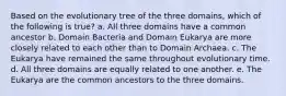 Based on the evolutionary tree of the three domains, which of the following is true? a. All three domains have a common ancestor b. Domain Bacteria and Domain Eukarya are more closely related to each other than to Domain Archaea. c. The Eukarya have remained the same throughout evolutionary time. d. All three domains are equally related to one another. e. The Eukarya are the common ancestors to the three domains.