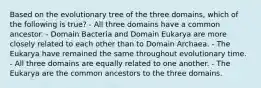 Based on the evolutionary tree of the three domains, which of the following is true? - All three domains have a common ancestor. - Domain Bacteria and Domain Eukarya are more closely related to each other than to Domain Archaea. - The Eukarya have remained the same throughout evolutionary time. - All three domains are equally related to one another. - The Eukarya are the common ancestors to the three domains.