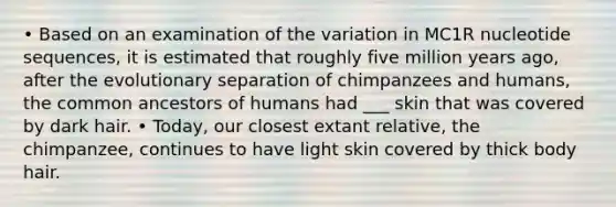 • Based on an examination of the variation in MC1R nucleotide sequences, it is estimated that roughly five million years ago, after the evolutionary separation of chimpanzees and humans, the common ancestors of humans had ___ skin that was covered by dark hair. • Today, our closest extant relative, the chimpanzee, continues to have light skin covered by thick body hair.