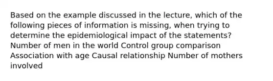 Based on the example discussed in the lecture, which of the following pieces of information is missing, when trying to determine the epidemiological impact of the statements? Number of men in the world Control group comparison Association with age Causal relationship Number of mothers involved