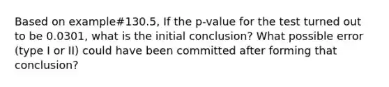 Based on example#130.5, If the p-value for the test turned out to be 0.0301, what is the initial conclusion? What possible error (type I or II) could have been committed after forming that conclusion?