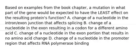 Based on examples from the book chapter, a mutation in what part of the gene would be expected to have the LEAST effect on the resulting protein's function? A. change of a nucleotide in the intron/exon junction that affects splicing B. change of a nucleotide in the exon resulting in a codon for a different amino acid C. change of a nucleotide in the exon portion that results in no amino acid change D. change of a nucleotide in the promoter region that affects RNA polymerase binding