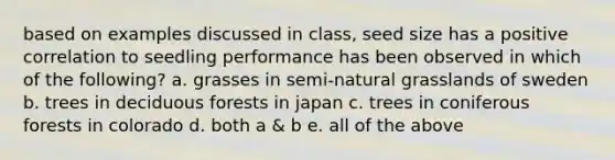 based on examples discussed in class, seed size has a positive correlation to seedling performance has been observed in which of the following? a. grasses in semi-natural grasslands of sweden b. trees in deciduous forests in japan c. trees in coniferous forests in colorado d. both a & b e. all of the above