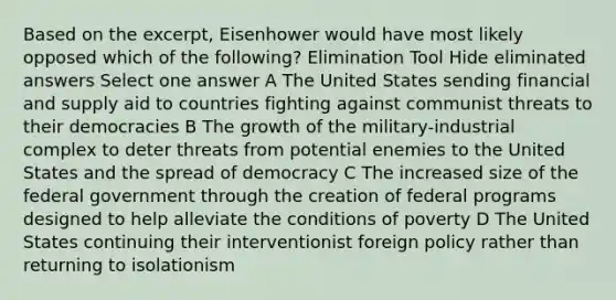 Based on the excerpt, Eisenhower would have most likely opposed which of the following? Elimination Tool Hide eliminated answers Select one answer A The United States sending financial and supply aid to countries fighting against communist threats to their democracies B The growth of the military-industrial complex to deter threats from potential enemies to the United States and the spread of democracy C The increased size of the federal government through the creation of federal programs designed to help alleviate the conditions of poverty D The United States continuing their interventionist foreign policy rather than returning to isolationism