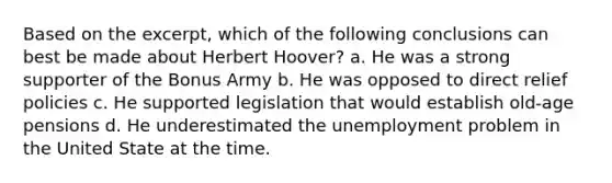 Based on the excerpt, which of the following conclusions can best be made about Herbert Hoover? a. He was a strong supporter of the Bonus Army b. He was opposed to direct relief policies c. He supported legislation that would establish old-age pensions d. He underestimated the unemployment problem in the United State at the time.