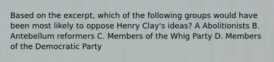 Based on the excerpt, which of the following groups would have been most likely to oppose Henry Clay's ideas? A Abolitionists B. Antebellum reformers C. Members of the Whig Party D. Members of the Democratic Party