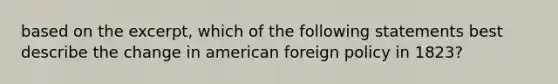 based on the excerpt, which of the following statements best describe the change in american foreign policy in 1823?