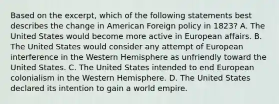 Based on the excerpt, which of the following statements best describes the change in American Foreign policy in 1823? A. The United States would become more active in European affairs. B. The United States would consider any attempt of European interference in the Western Hemisphere as unfriendly toward the United States. C. The United States intended to end European colonialism in the Western Hemisphere. D. The United States declared its intention to gain a world empire.