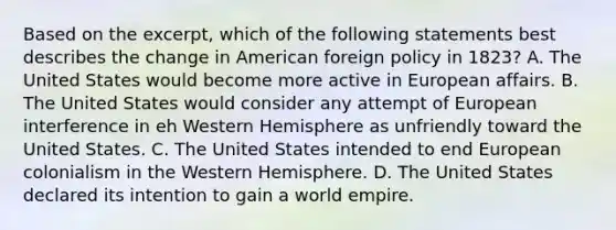 Based on the excerpt, which of the following statements best describes the change in American foreign policy in 1823? A. The United States would become more active in European affairs. B. The United States would consider any attempt of European interference in eh Western Hemisphere as unfriendly toward the United States. C. The United States intended to end European colonialism in the Western Hemisphere. D. The United States declared its intention to gain a world empire.