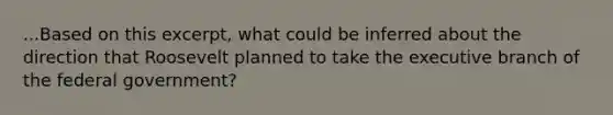 ...Based on this excerpt, what could be inferred about the direction that Roosevelt planned to take the executive branch of the federal government?