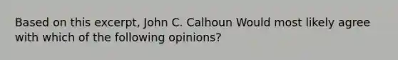 Based on this excerpt, John C. Calhoun Would most likely agree with which of the following opinions?