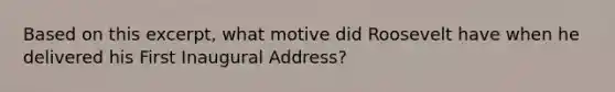 Based on this excerpt, what motive did Roosevelt have when he delivered his First Inaugural Address?