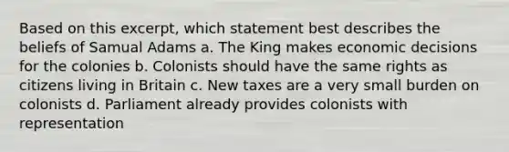 Based on this excerpt, which statement best describes the beliefs of Samual Adams a. The King makes economic decisions for the colonies b. Colonists should have the same rights as citizens living in Britain c. New taxes are a very small burden on colonists d. Parliament already provides colonists with representation