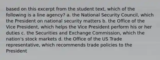 based on this excerpt from the student text, which of the following is a line agency? a. the National Security Council, which the President on national security matters b. the Office of the Vice President, which helps the Vice President perform his or her duties c. the Securities and Exchange Commission, which the nation's stock markets d. the Office of the US Trade representative, which recommends trade policies to the President