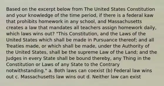 Based on the excerpt below from The United States Constitution and your knowledge of the time period, if there is a federal kaw that prohibits homework in any school, and Massachusetts creates a law that mandates all teachers assign homework daily, which laws wins out? "This Constitution, and the Laws of the United States which shall be made in Pursuance thereof; and all Treaties made, or which shall be made, under the Authority of the United States, shall be the supreme Law of the Land; and the Judges in every State shall be bound thereby, any Thing in the Constitution or Laws of any State to the Contrary notwithstanding." a. Both laws can coexist (b) Federal law wins out c. Massachusetts law wins out d. Neither law can exist