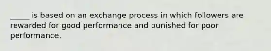 _____ is based on an exchange process in which followers are rewarded for good performance and punished for poor performance.