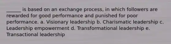 ______ is based on an exchange process, in which followers are rewarded for good performance and punished for poor performance. a. Visionary leadership b. Charismatic leadership c. Leadership empowerment d. Transformational leadership e. Transactional leadership