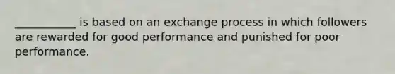 ___________ is based on an exchange process in which followers are rewarded for good performance and punished for poor performance.