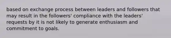 based on exchange process between leaders and followers that may result in the followers' compliance with the leaders' requests by it is not likely to generate enthusiasm and commitment to goals.