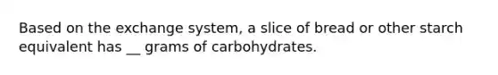 Based on the exchange system, a slice of bread or other starch equivalent has __ grams of carbohydrates.