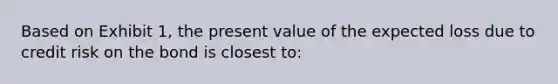 Based on Exhibit 1, the present value of the expected loss due to credit risk on the bond is closest to: