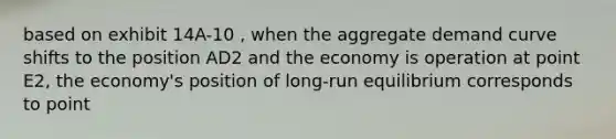 based on exhibit 14A-10 , when the aggregate demand curve shifts to the position AD2 and the economy is operation at point E2, the economy's position of long-run equilibrium corresponds to point