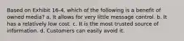 Based on Exhibit 16-4, which of the following is a benefit of owned media? a. It allows for very little message control. b. It has a relatively low cost. c. It is the most trusted source of information. d. Customers can easily avoid it.