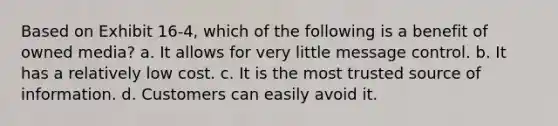 Based on Exhibit 16-4, which of the following is a benefit of owned media? a. It allows for very little message control. b. It has a relatively low cost. c. It is the most trusted source of information. d. Customers can easily avoid it.