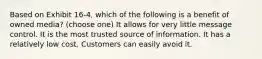 Based on Exhibit 16-4, which of the following is a benefit of owned media? (choose one) It allows for very little message control. It is the most trusted source of information. It has a relatively low cost. Customers can easily avoid it.