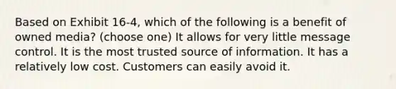 Based on Exhibit 16-4, which of the following is a benefit of owned media? (choose one) It allows for very little message control. It is the most trusted source of information. It has a relatively low cost. Customers can easily avoid it.