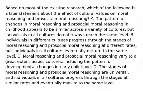 Based on most of the existing research, which of the following is a true statement about the effect of cultural values on moral reasoning and prosocial moral reasoning? A. The pattern of changes in moral reasoning and prosocial moral reasoning in childhood appears to be similar across a variety of cultures, but individuals in all cultures do not always reach the same level. B. Individuals in different cultures progress through the stages of moral reasoning and prosocial moral reasoning at different rates, but individuals in all cultures eventually mature to the same level. C. Moral reasoning and prosocial moral reasoning vary to a great extent across cultures, including the pattern of developmental changes in early childhood. D. The stages of moral reasoning and prosocial moral reasoning are universal, and individuals in all cultures progress through the stages at similar rates and eventually mature to the same level.