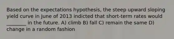 Based on the expectations hypothesis, the steep upward sloping yield curve in June of 2013 indicted that short-term rates would ________ in the future. A) climb B) fall C) remain the same D) change in a random fashion