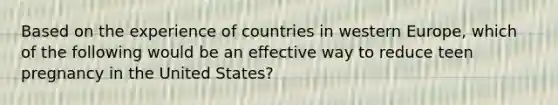 Based on the experience of countries in western Europe, which of the following would be an effective way to reduce teen pregnancy in the United States?